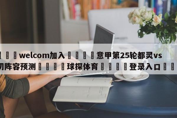 🌾welcom加入🌾意甲第25轮都灵vs莱切阵容预测🐳球探体育🐳登录入口🐳