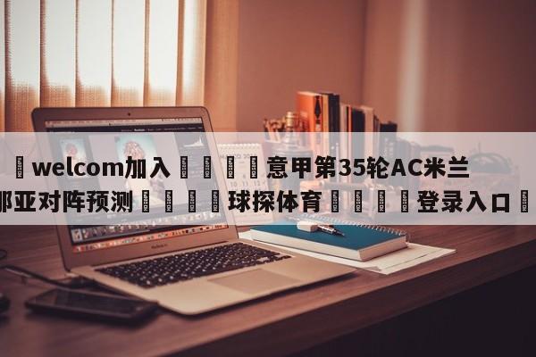 🌾welcom加入🌾意甲第35轮AC米兰vs热那亚对阵预测🐳球探体育🐳登录入口🐳
