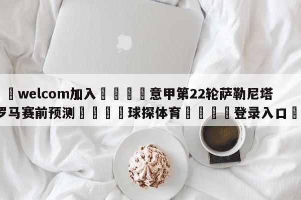 🌾welcom加入🌾意甲第22轮萨勒尼塔纳vs罗马赛前预测🐳球探体育🐳登录入口🐳