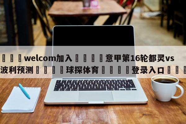 🌾welcom加入🌾意甲第16轮都灵vs恩波利预测🐳球探体育🐳登录入口🐳