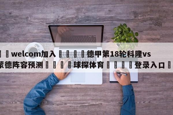 🌾welcom加入🌾德甲第18轮科隆vs多特蒙德阵容预测🐳球探体育🐳登录入口🐳