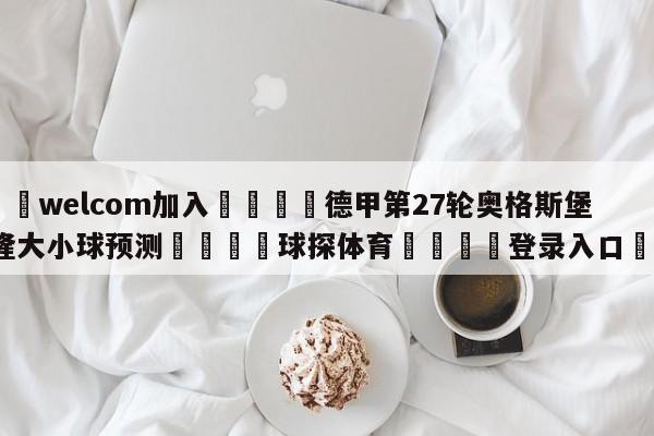 🌾welcom加入🌾德甲第27轮奥格斯堡vs科隆大小球预测🐳球探体育🐳登录入口🐳