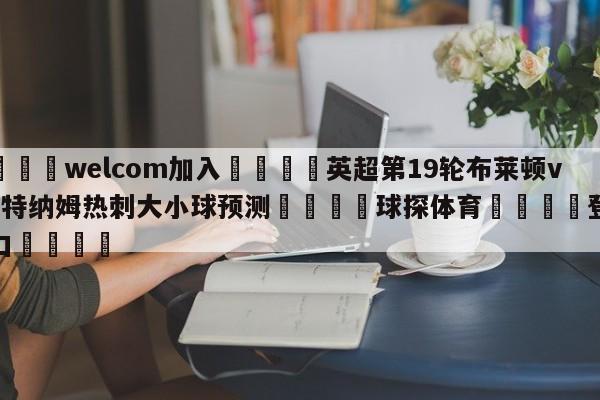 🌾welcom加入🌾英超第19轮布莱顿vs托特纳姆热刺大小球预测🐳球探体育🐳登录入口🐳