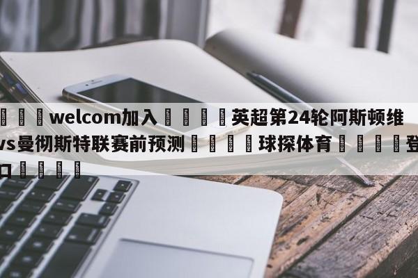 🌾welcom加入🌾英超第24轮阿斯顿维拉vs曼彻斯特联赛前预测🐳球探体育🐳登录入口🐳