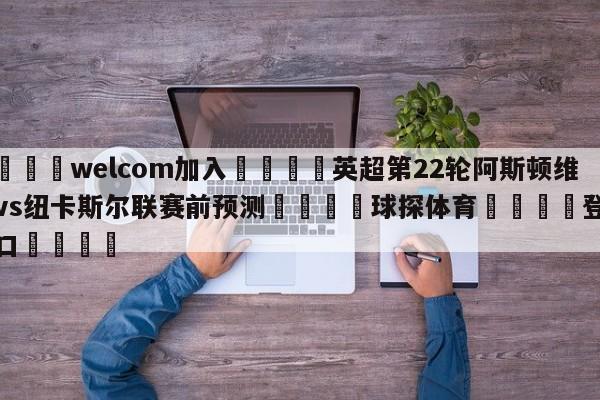 🌾welcom加入🌾英超第22轮阿斯顿维拉vs纽卡斯尔联赛前预测🐳球探体育🐳登录入口🐳