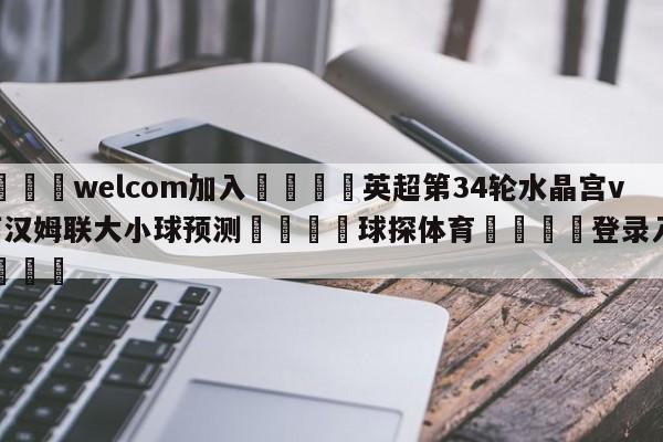 🌾welcom加入🌾英超第34轮水晶宫vs西汉姆联大小球预测🐳球探体育🐳登录入口🐳