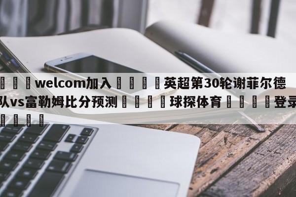 🌾welcom加入🌾英超第30轮谢菲尔德联队vs富勒姆比分预测🐳球探体育🐳登录入口🐳