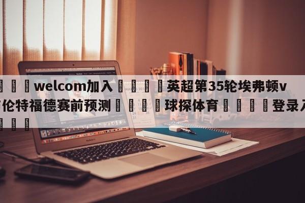 🌾welcom加入🌾英超第35轮埃弗顿vs布伦特福德赛前预测🐳球探体育🐳登录入口🐳
