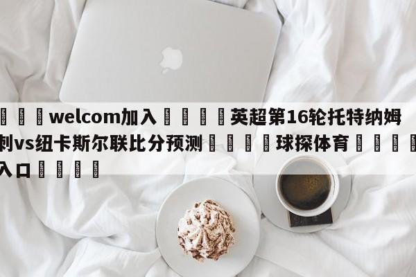 🌾welcom加入🌾英超第16轮托特纳姆热刺vs纽卡斯尔联比分预测🐳球探体育🐳登录入口🐳