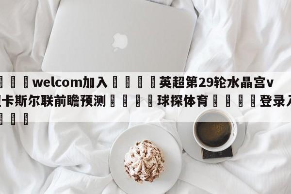 🌾welcom加入🌾英超第29轮水晶宫vs纽卡斯尔联前瞻预测🐳球探体育🐳登录入口🐳