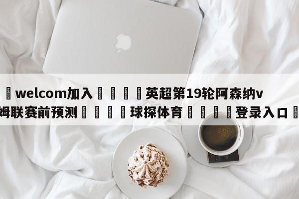 🌾welcom加入🌾英超第19轮阿森纳vs西汉姆联赛前预测🐳球探体育🐳登录入口🐳