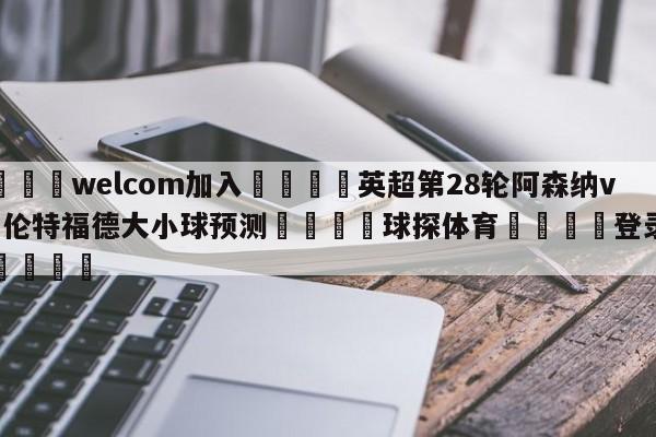 🌾welcom加入🌾英超第28轮阿森纳vs布伦特福德大小球预测🐳球探体育🐳登录入口🐳