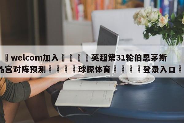 🌾welcom加入🌾英超第31轮伯恩茅斯vs水晶宫对阵预测🐳球探体育🐳登录入口🐳