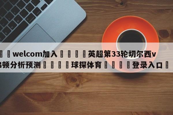 🌾welcom加入🌾英超第33轮切尔西vs埃弗顿分析预测🐳球探体育🐳登录入口🐳