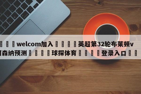 🌾welcom加入🌾英超第32轮布莱顿vs阿森纳预测🐳球探体育🐳登录入口🐳