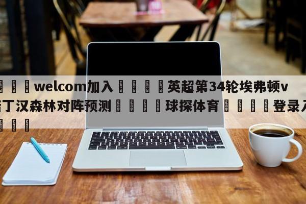 🌾welcom加入🌾英超第34轮埃弗顿vs诺丁汉森林对阵预测🐳球探体育🐳登录入口🐳