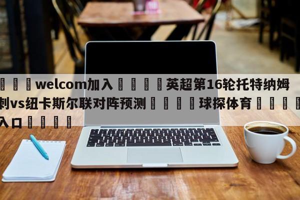 🌾welcom加入🌾英超第16轮托特纳姆热刺vs纽卡斯尔联对阵预测🐳球探体育🐳登录入口🐳