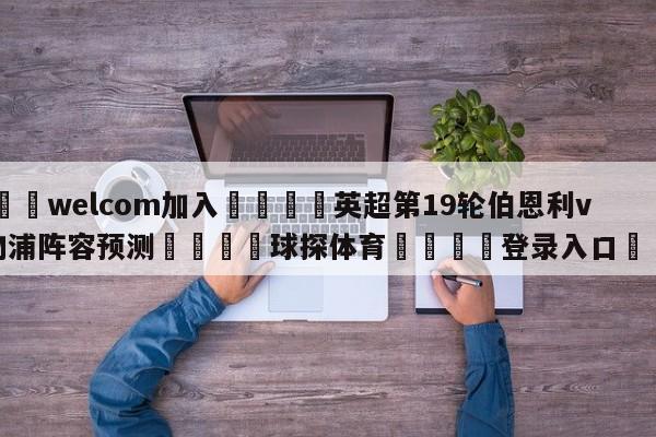 🌾welcom加入🌾英超第19轮伯恩利vs利物浦阵容预测🐳球探体育🐳登录入口🐳