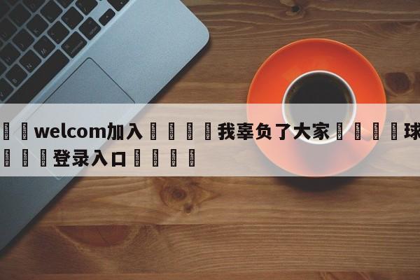 🌾welcom加入🌾我辜负了大家🐳球探体育🐳登录入口🐳