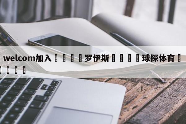 🌾welcom加入🌾罗伊斯🐳球探体育🐳登录入口🐳