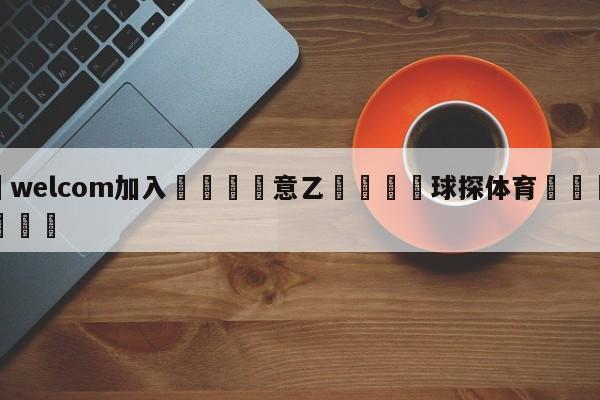 🌾welcom加入🌾意乙🐳球探体育🐳登录入口🐳