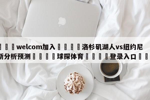 🌾welcom加入🌾洛杉矶湖人vs纽约尼克斯分析预测🐳球探体育🐳登录入口🐳