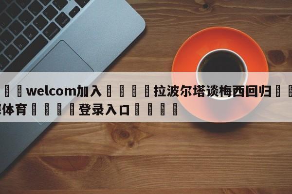 🌾welcom加入🌾拉波尔塔谈梅西回归🐳球探体育🐳登录入口🐳