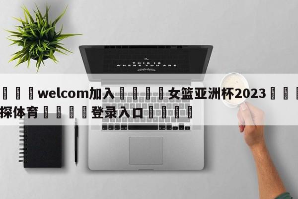 🌾welcom加入🌾女篮亚洲杯2023🐳球探体育🐳登录入口🐳