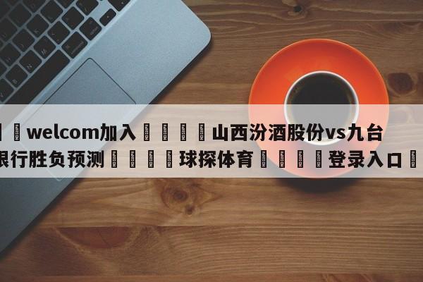 🌾welcom加入🌾山西汾酒股份vs九台农商银行胜负预测🐳球探体育🐳登录入口🐳