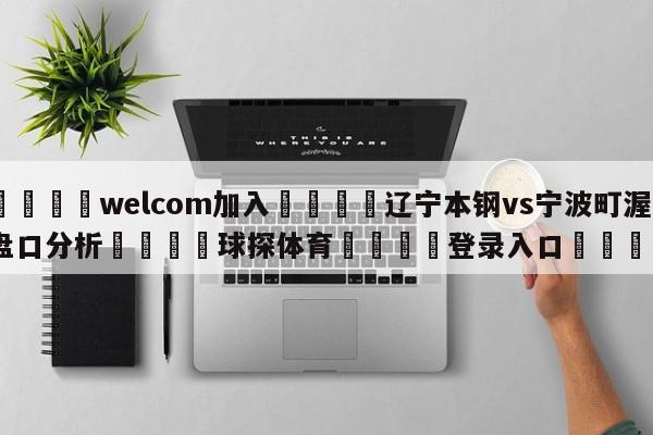 🌾welcom加入🌾辽宁本钢vs宁波町渥盘口分析🐳球探体育🐳登录入口🐳