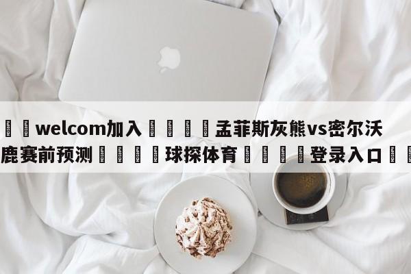 🌾welcom加入🌾孟菲斯灰熊vs密尔沃基雄鹿赛前预测🐳球探体育🐳登录入口🐳