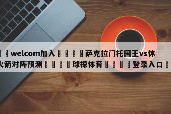 🌾welcom加入🌾萨克拉门托国王vs休斯顿火箭对阵预测🐳球探体育🐳登录入口🐳
