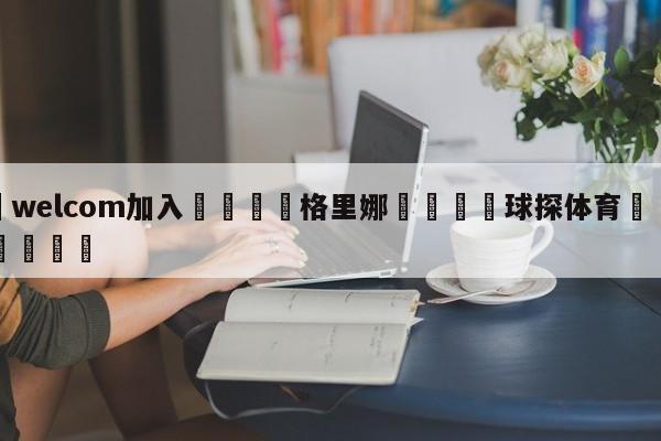 🌾welcom加入🌾格里娜🐳球探体育🐳登录入口🐳