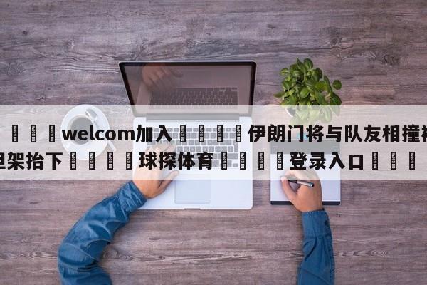 🌾welcom加入🌾伊朗门将与队友相撞被担架抬下🐳球探体育🐳登录入口🐳