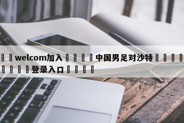 🌾welcom加入🌾中国男足对沙特🐳球探体育🐳登录入口🐳