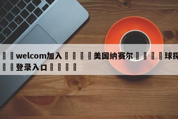 🌾welcom加入🌾美国纳赛尔🐳球探体育🐳登录入口🐳