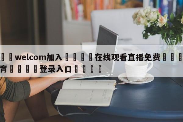 🌾welcom加入🌾在线观看直播免费🐳球探体育🐳登录入口🐳