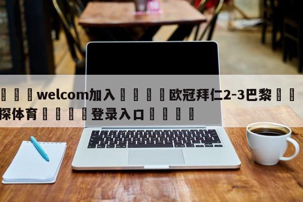 🌾welcom加入🌾欧冠拜仁2-3巴黎🐳球探体育🐳登录入口🐳
