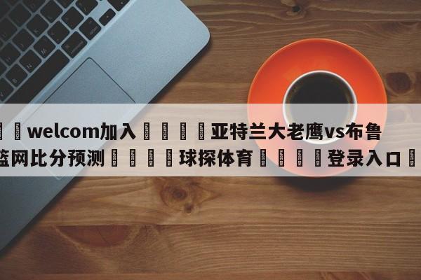 🌾welcom加入🌾亚特兰大老鹰vs布鲁克林篮网比分预测🐳球探体育🐳登录入口🐳