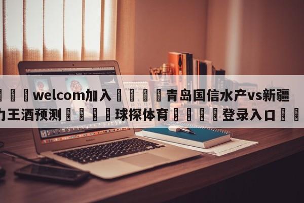 🌾welcom加入🌾青岛国信水产vs新疆伊力王酒预测🐳球探体育🐳登录入口🐳