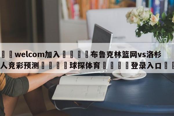 🌾welcom加入🌾布鲁克林篮网vs洛杉矶湖人竞彩预测🐳球探体育🐳登录入口🐳
