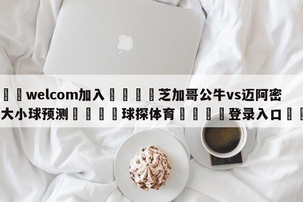 🌾welcom加入🌾芝加哥公牛vs迈阿密热火大小球预测🐳球探体育🐳登录入口🐳
