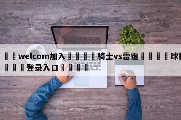 🌾welcom加入🌾骑士vs雷霆🐳球探体育🐳登录入口🐳