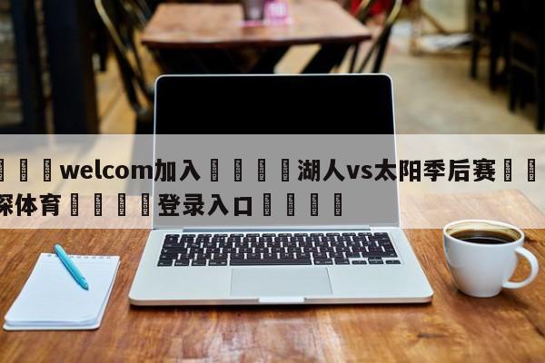 🌾welcom加入🌾湖人vs太阳季后赛🐳球探体育🐳登录入口🐳