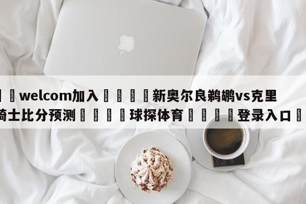🌾welcom加入🌾新奥尔良鹈鹕vs克里夫兰骑士比分预测🐳球探体育🐳登录入口🐳