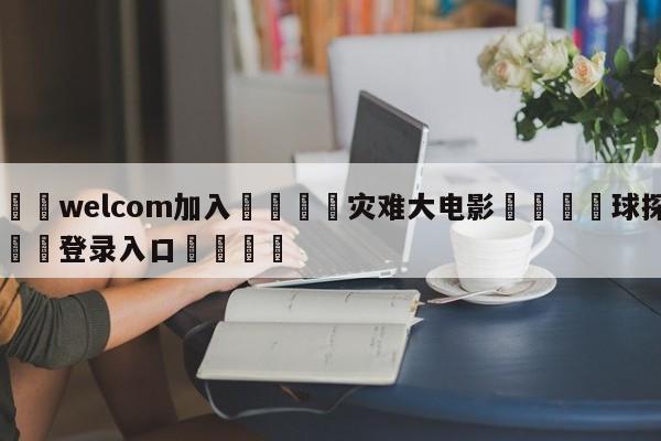 🌾welcom加入🌾灾难大电影🐳球探体育🐳登录入口🐳
