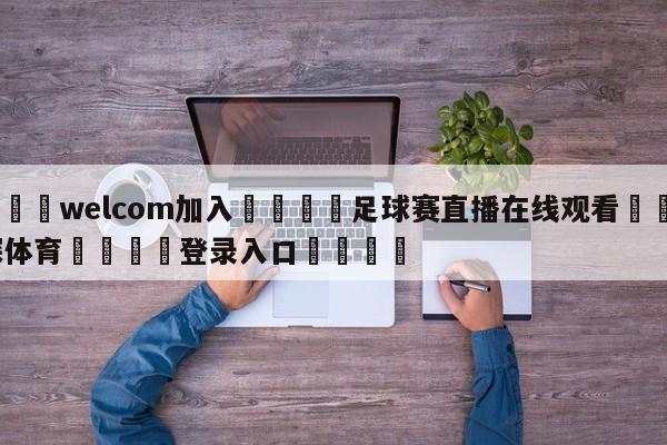 🌾welcom加入🌾足球赛直播在线观看🐳球探体育🐳登录入口🐳