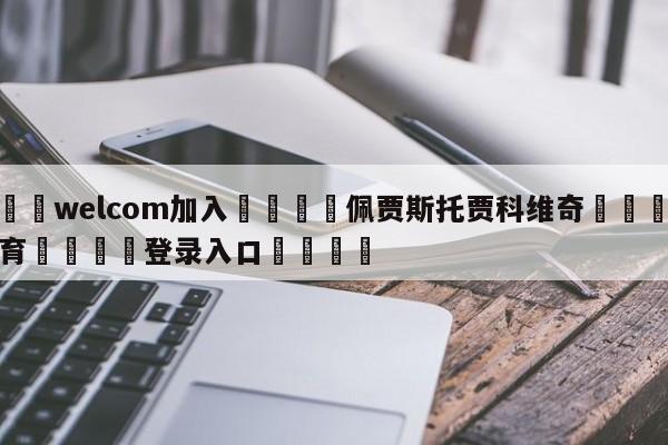 🌾welcom加入🌾佩贾斯托贾科维奇🐳球探体育🐳登录入口🐳