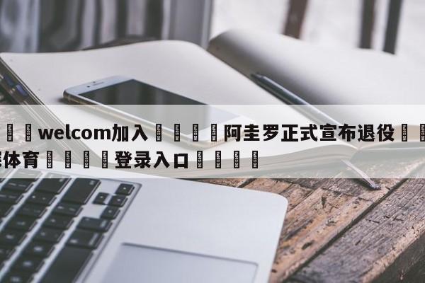 🌾welcom加入🌾阿圭罗正式宣布退役🐳球探体育🐳登录入口🐳