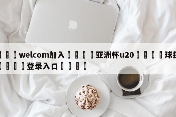 🌾welcom加入🌾亚洲杯u20🐳球探体育🐳登录入口🐳